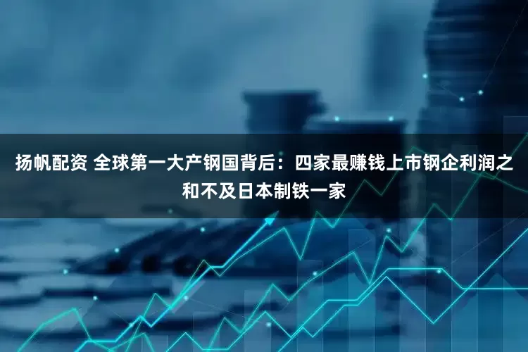 扬帆配资 全球第一大产钢国背后：四家最赚钱上市钢企利润之和不及日本制铁一家