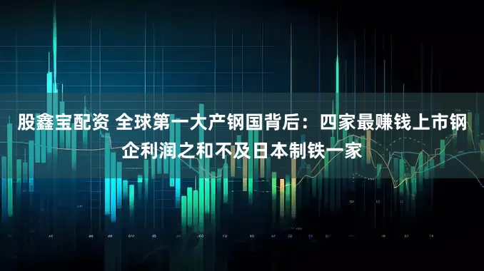 股鑫宝配资 全球第一大产钢国背后：四家最赚钱上市钢企利润之和不及日本制铁一家