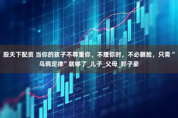 股天下配资 当你的孩子不尊重你、不理你时，不必翻脸，只需“乌鸦定律”就够了_儿子_父母_郑子豪