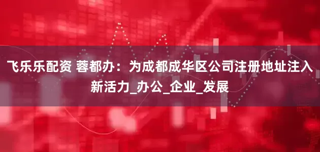 飞乐乐配资 蓉都办：为成都成华区公司注册地址注入新活力_办公_企业_发展