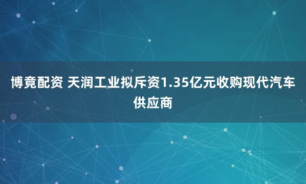博竟配资 天润工业拟斥资1.35亿元收购现代汽车供应商