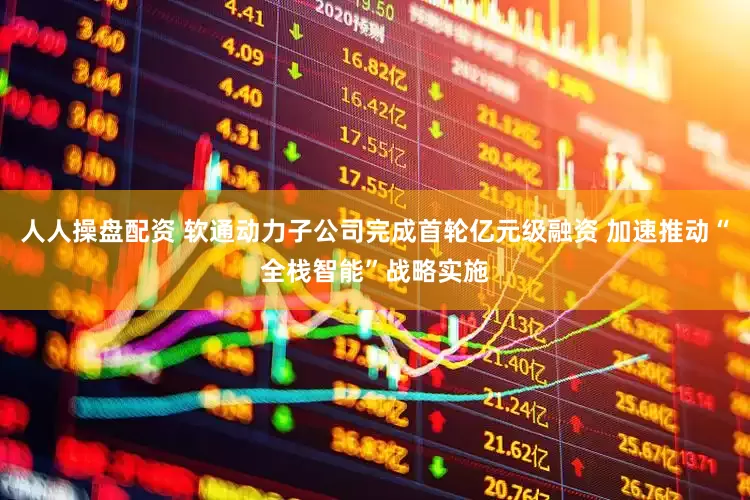 人人操盘配资 软通动力子公司完成首轮亿元级融资 加速推动“全栈智能”战略实施