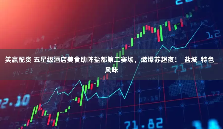 笑赢配资 五星级酒店美食助阵盐都第二赛场，燃爆苏超夜！_盐城_特色_风味