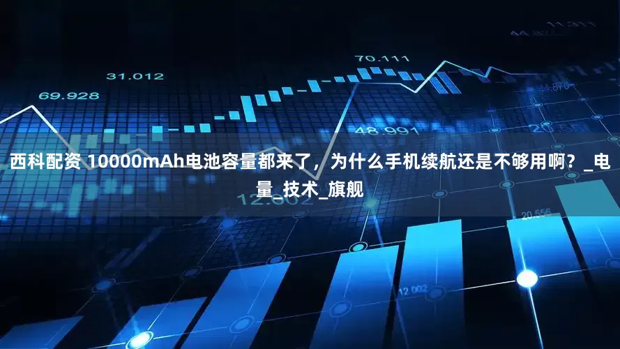 西科配资 10000mAh电池容量都来了，为什么手机续航还是不够用啊？_电量_技术_旗舰