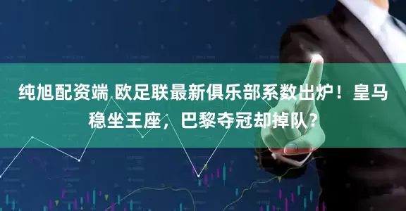 纯旭配资端 欧足联最新俱乐部系数出炉！皇马稳坐王座，巴黎夺冠却掉队？