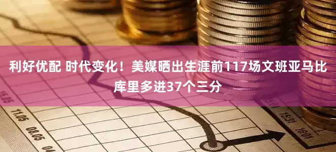 利好优配 时代变化！美媒晒出生涯前117场文班亚马比库里多进37个三分