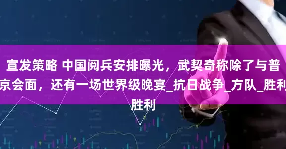 宣发策略 中国阅兵安排曝光，武契奇称除了与普京会面，还有一场世界级晚宴_抗日战争_方队_胜利