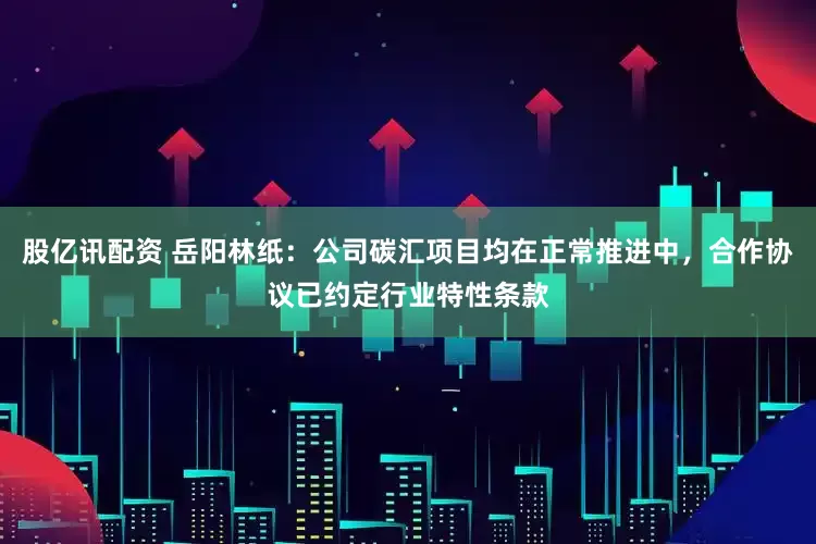 股亿讯配资 岳阳林纸：公司碳汇项目均在正常推进中，合作协议已约定行业特性条款