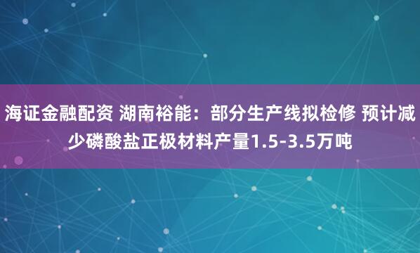 海证金融配资 湖南裕能：部分生产线拟检修 预计减少磷酸盐正极材料产量1.5-3.5万吨
