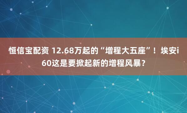 恒信宝配资 12.68万起的“增程大五座”！埃安i60这是要掀起新的增程风暴？