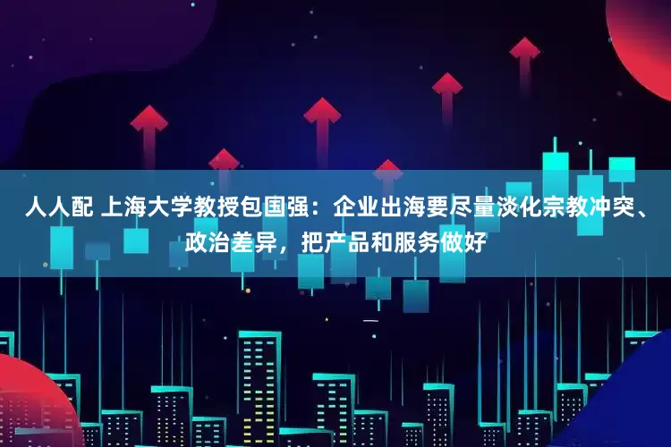 人人配 上海大学教授包国强：企业出海要尽量淡化宗教冲突、政治差异，把产品和服务做好